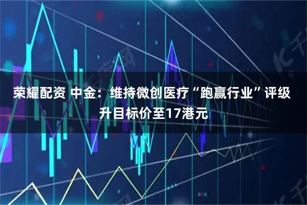 荣耀配资 中金：维持微创医疗“跑赢行业”评级 升目标价至17港元