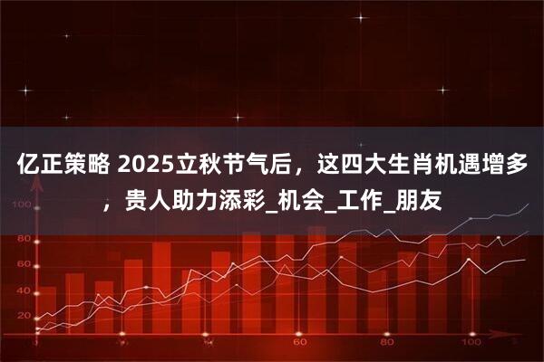 亿正策略 2025立秋节气后，这四大生肖机遇增多，贵人助力添彩_机会_工作_朋友