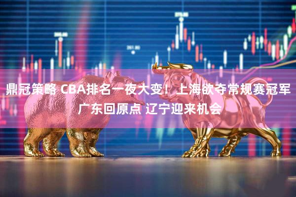 鼎冠策略 CBA排名一夜大变！上海欲夺常规赛冠军 广东回原点 辽宁迎来机会