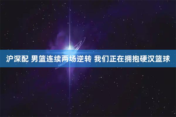 沪深配 男篮连续两场逆转 我们正在拥抱硬汉篮球