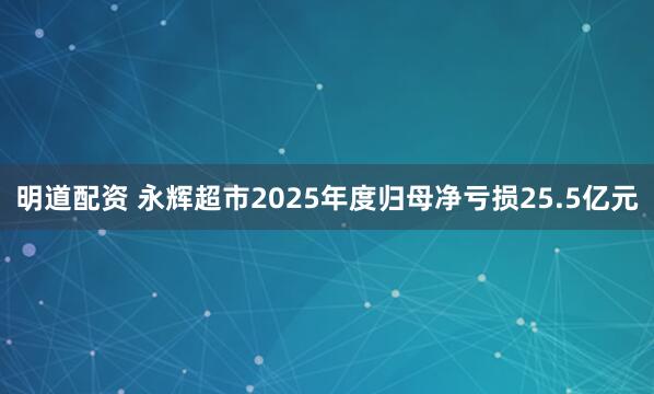 明道配资 永辉超市2025年度归母净亏损25.5亿元