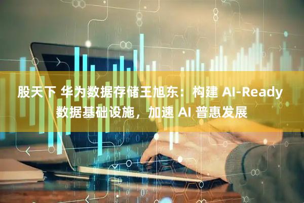 股天下 华为数据存储王旭东：构建 AI-Ready 数据基础设施，加速 AI 普惠发展