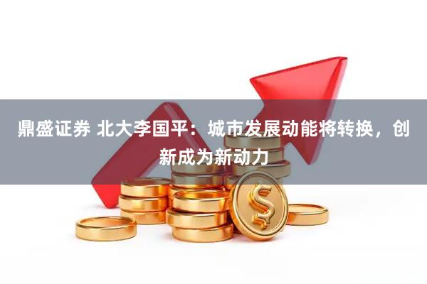 鼎盛证券 北大李国平：城市发展动能将转换，创新成为新动力
