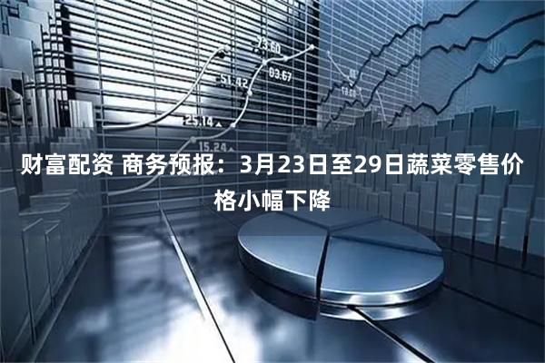 财富配资 商务预报：3月23日至29日蔬菜零售价格小幅下降