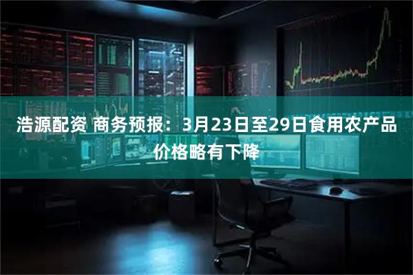浩源配资 商务预报：3月23日至29日食用农产品价格略有下降