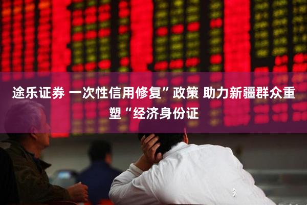 途乐证券 一次性信用修复”政策 助力新疆群众重塑“经济身份证