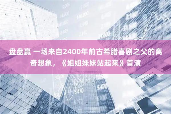 盘盘赢 一场来自2400年前古希腊喜剧之父的离奇想象，《姐姐妹妹站起来》首演