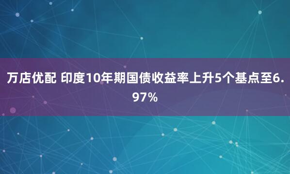 万店优配 印度10年期国债收益率上升5个基点至6.97%
