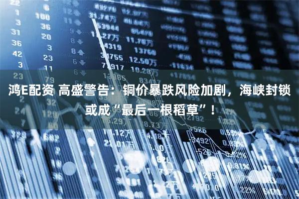 鸿E配资 高盛警告:铜价暴跌风险加剧,海峡封锁或成“最后一根稻草”!