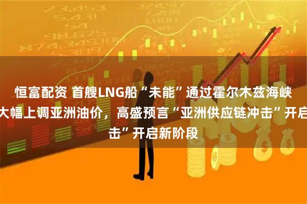 恒富配资 首艘LNG船“未能”通过霍尔木兹海峡，沙特大幅上调亚洲油价，高盛预言“亚洲供应链冲击”开启新阶段