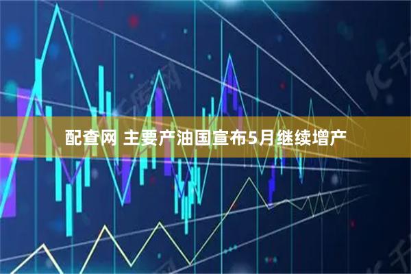 配查网 主要产油国宣布5月继续增产